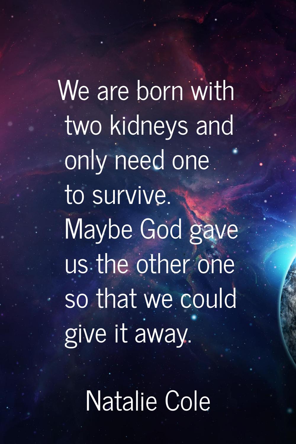 We are born with two kidneys and only need one to survive. Maybe God gave us the other one so that 