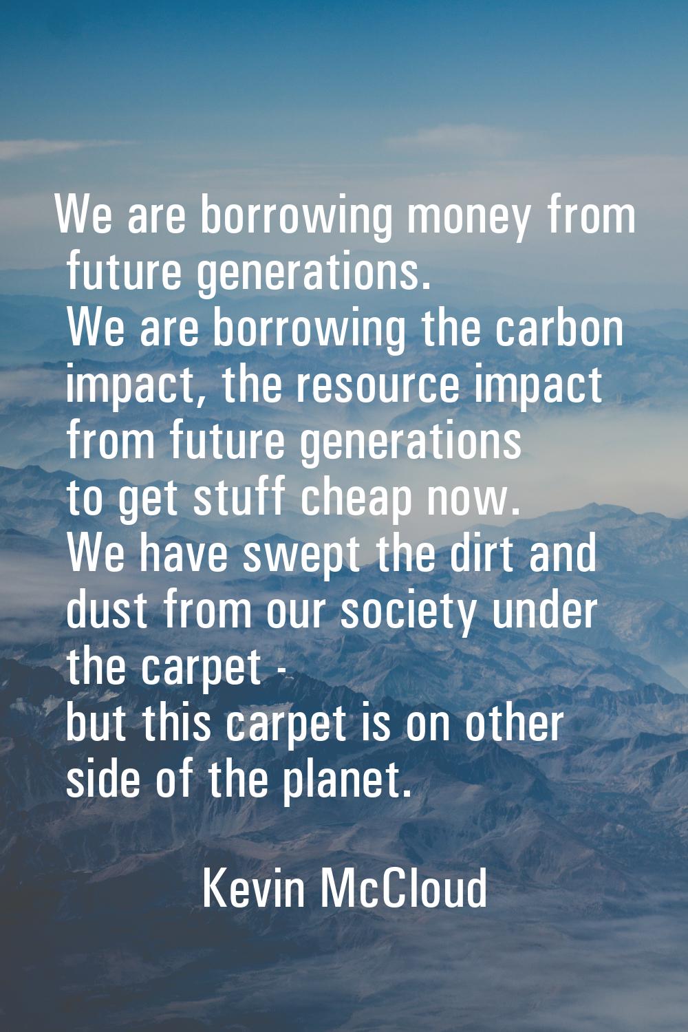 We are borrowing money from future generations. We are borrowing the carbon impact, the resource im