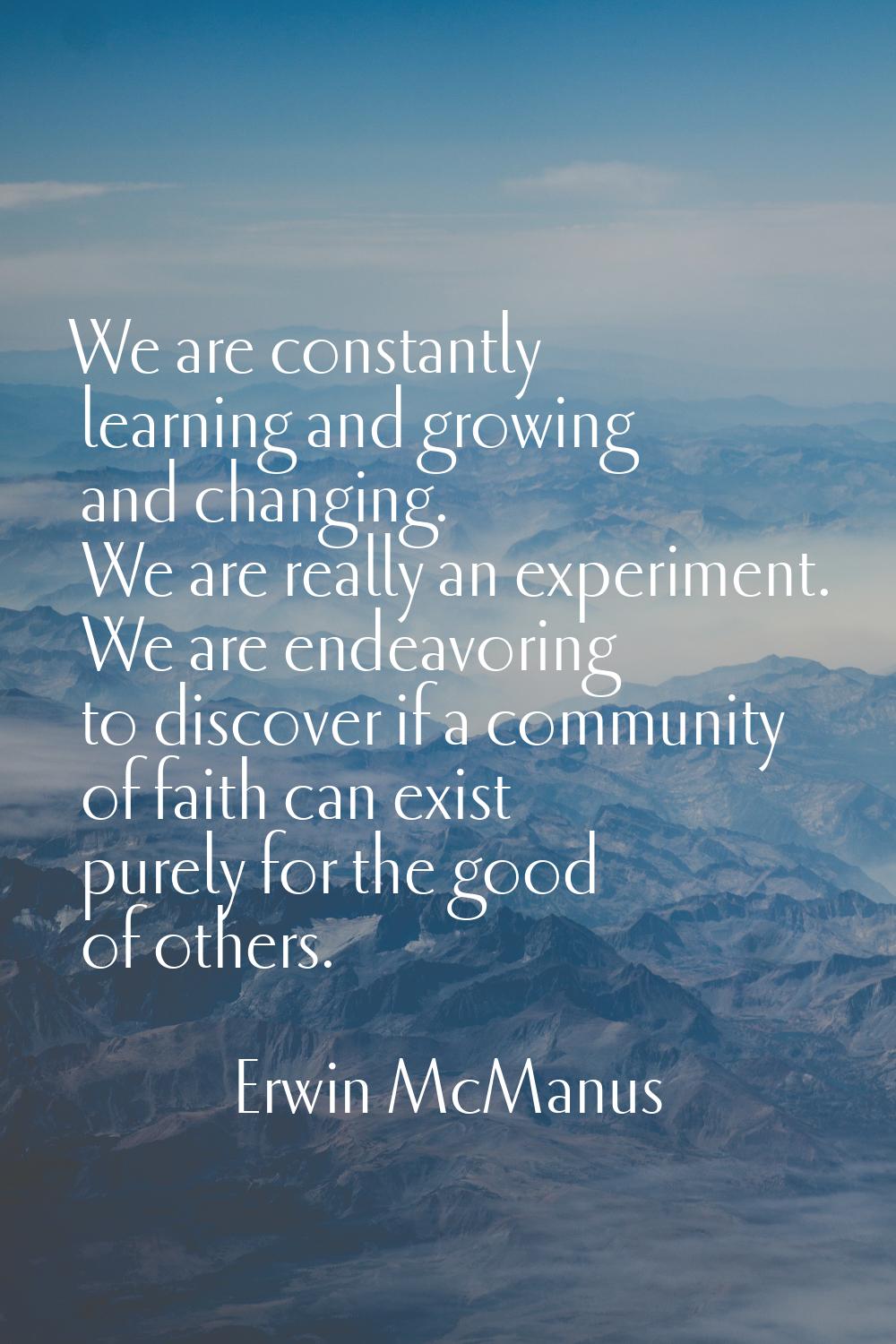 We are constantly learning and growing and changing. We are really an experiment. We are endeavorin
