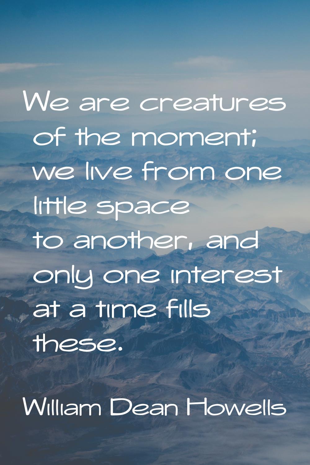 We are creatures of the moment; we live from one little space to another, and only one interest at 