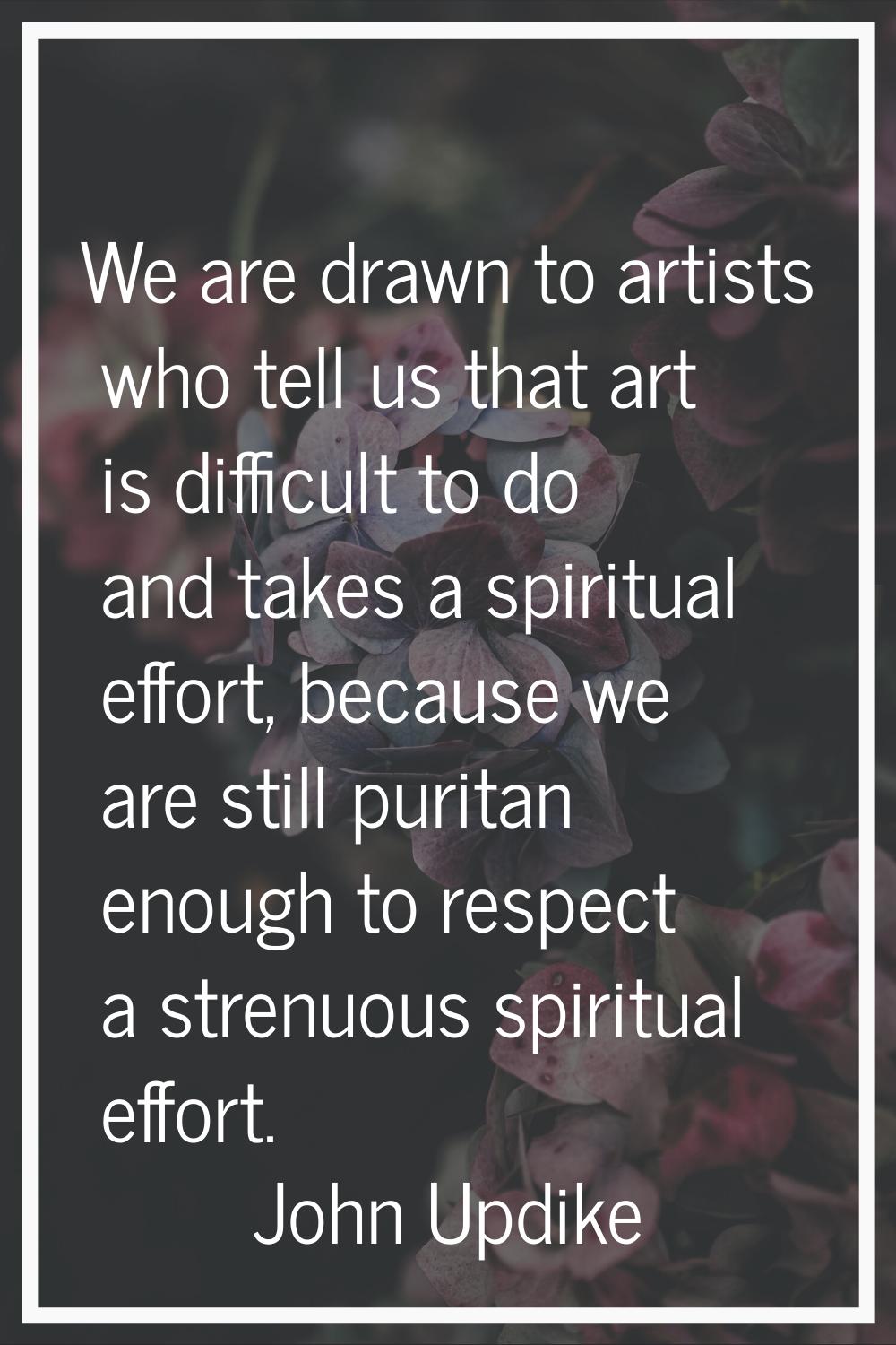 We are drawn to artists who tell us that art is difficult to do and takes a spiritual effort, becau