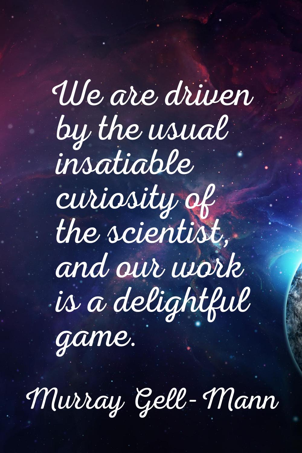 We are driven by the usual insatiable curiosity of the scientist, and our work is a delightful game