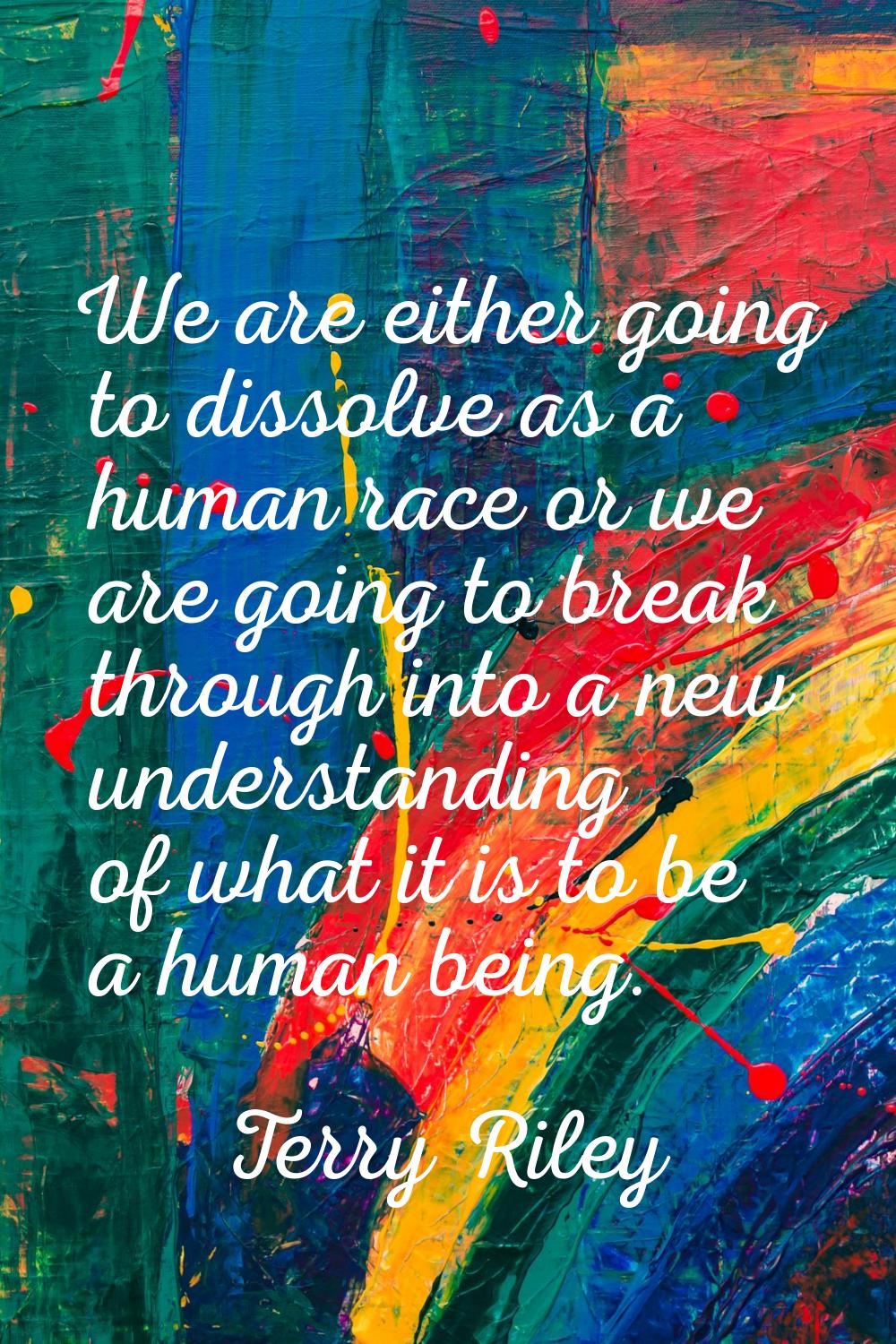 We are either going to dissolve as a human race or we are going to break through into a new underst