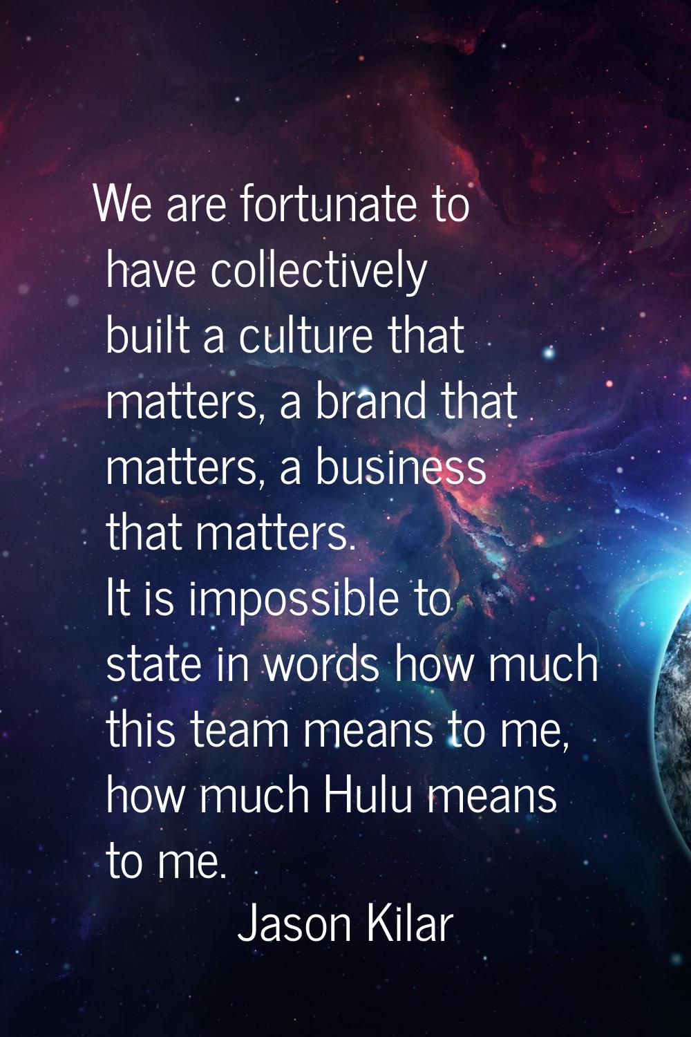 We are fortunate to have collectively built a culture that matters, a brand that matters, a busines
