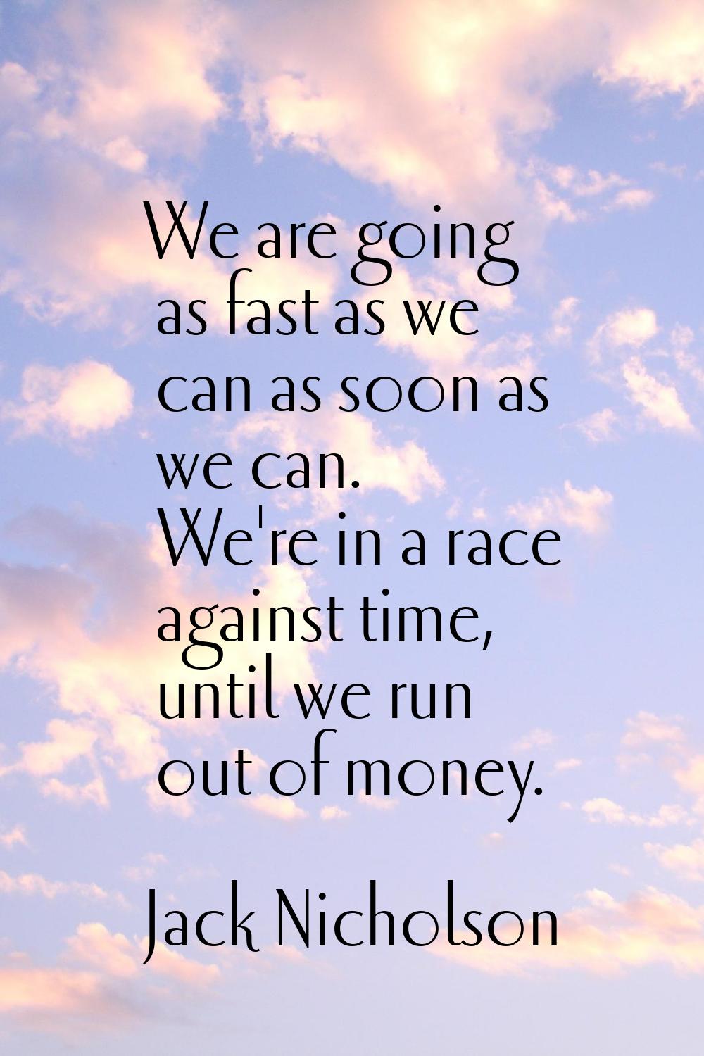 We are going as fast as we can as soon as we can. We're in a race against time, until we run out of
