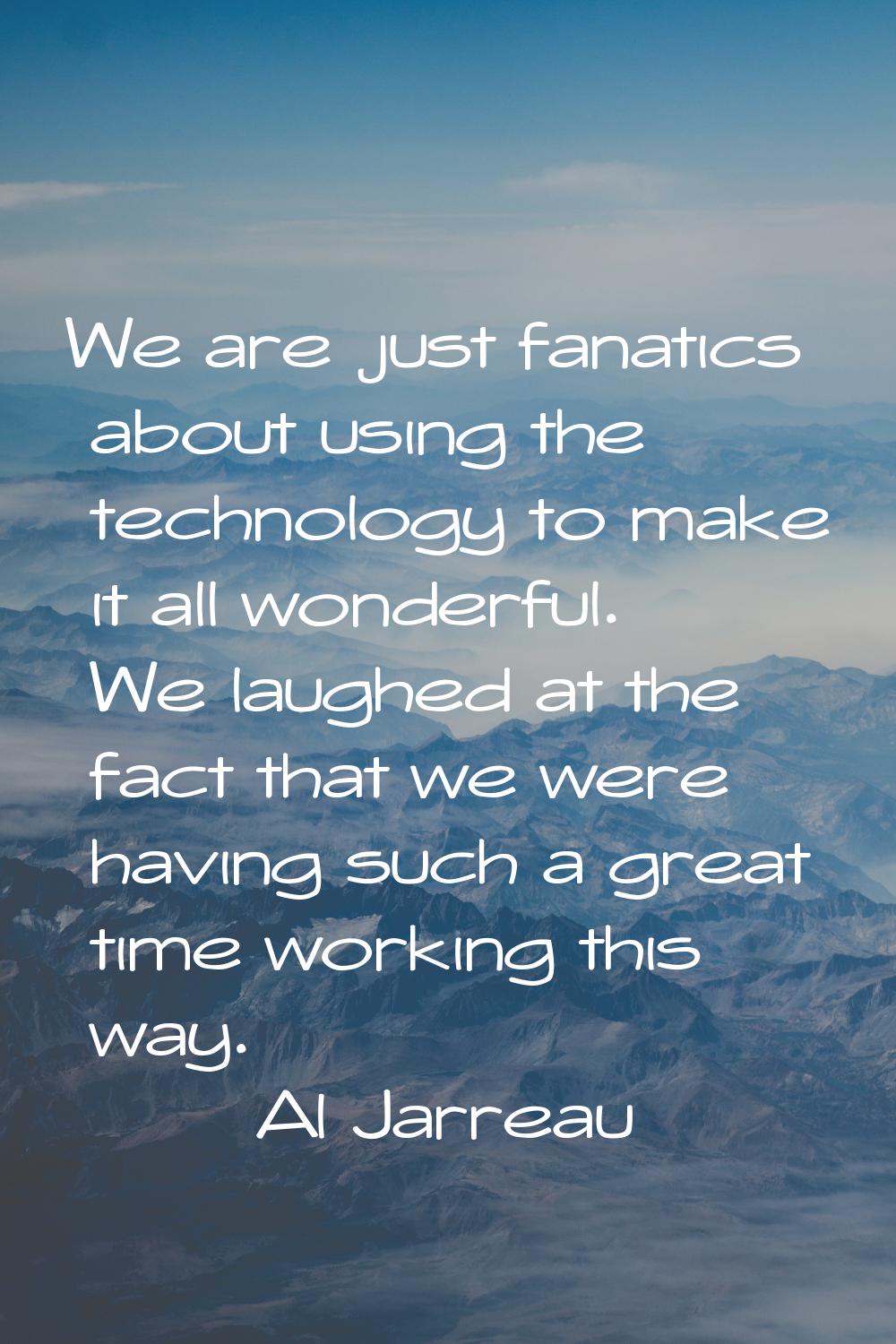 We are just fanatics about using the technology to make it all wonderful. We laughed at the fact th
