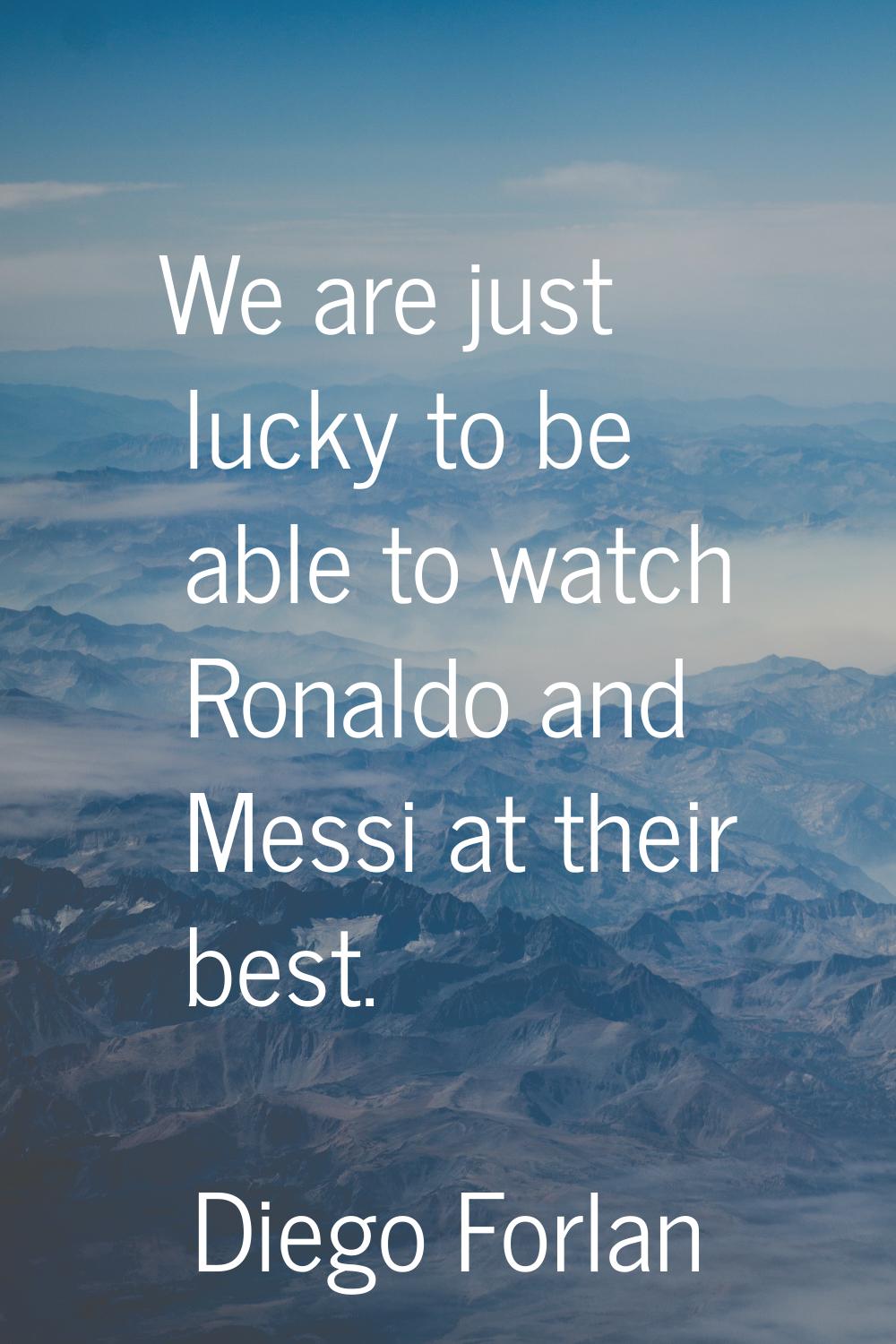 We are just lucky to be able to watch Ronaldo and Messi at their best.