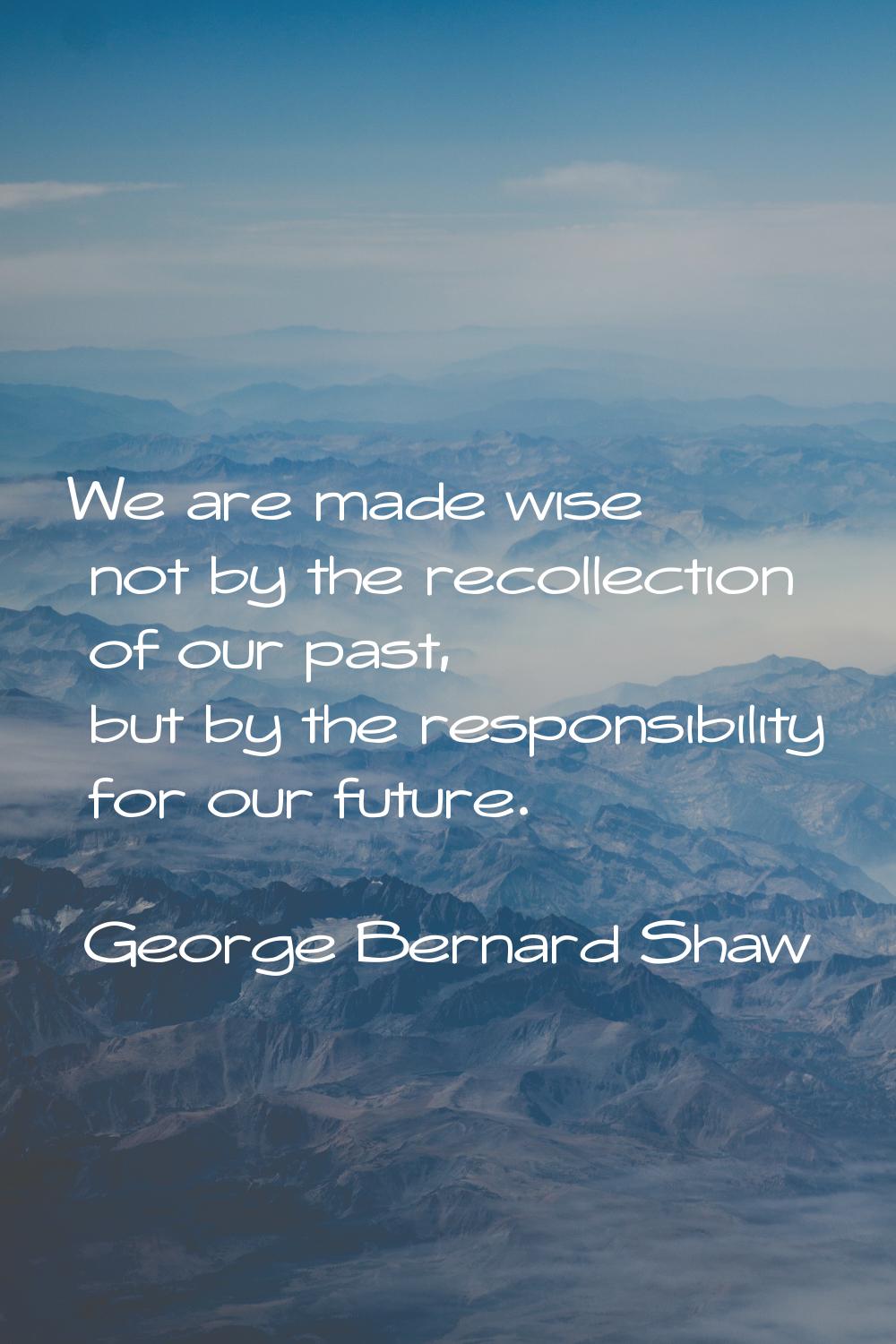 We are made wise not by the recollection of our past, but by the responsibility for our future.