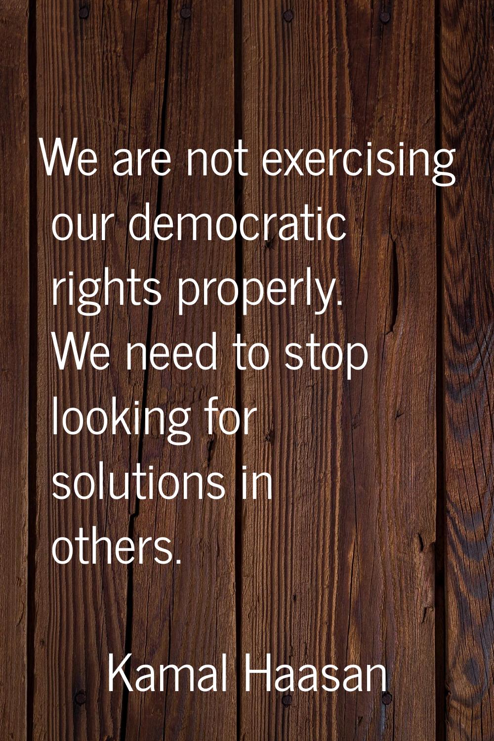 We are not exercising our democratic rights properly. We need to stop looking for solutions in othe