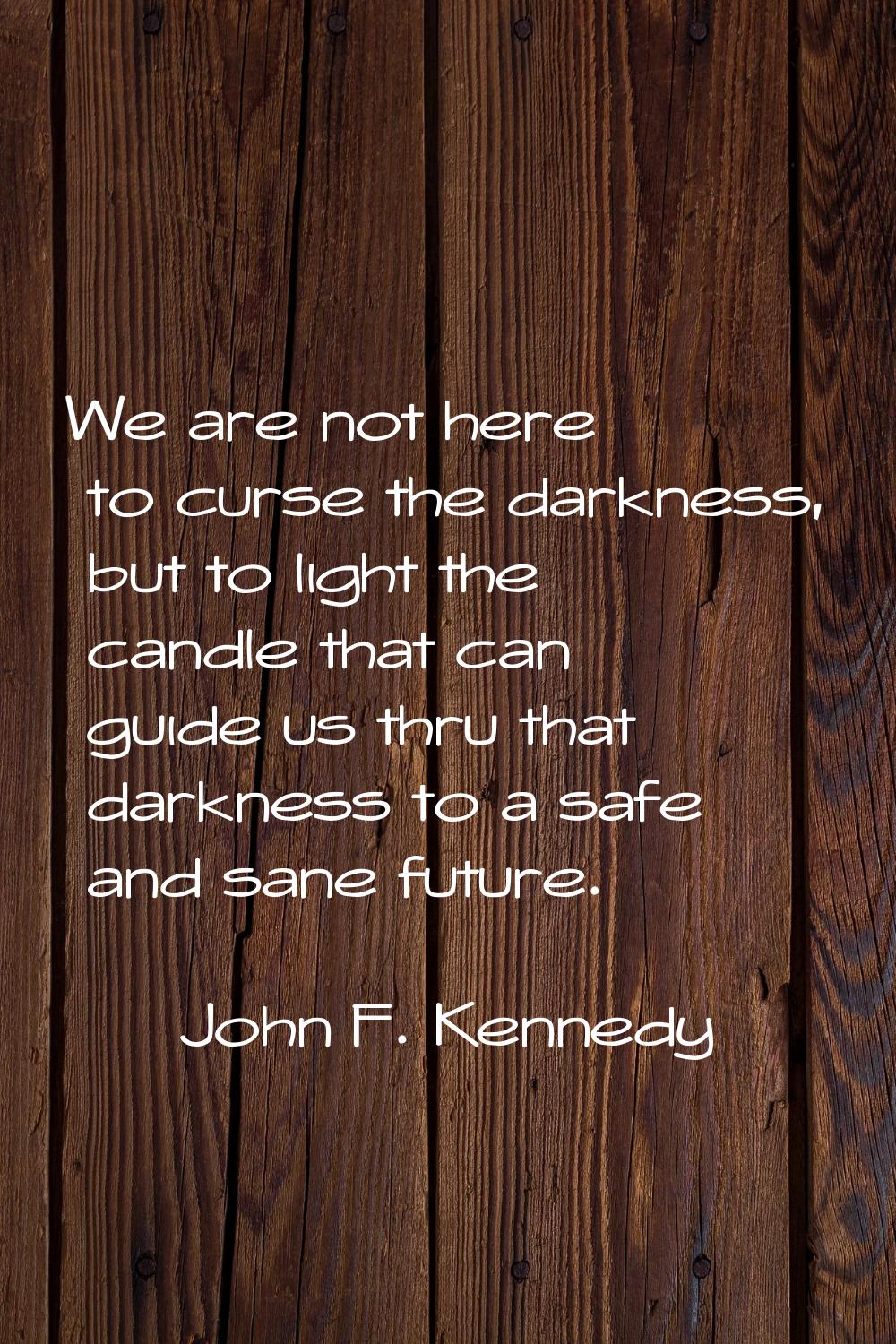 We are not here to curse the darkness, but to light the candle that can guide us thru that darkness