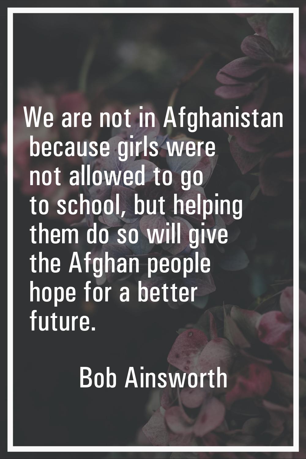 We are not in Afghanistan because girls were not allowed to go to school, but helping them do so wi