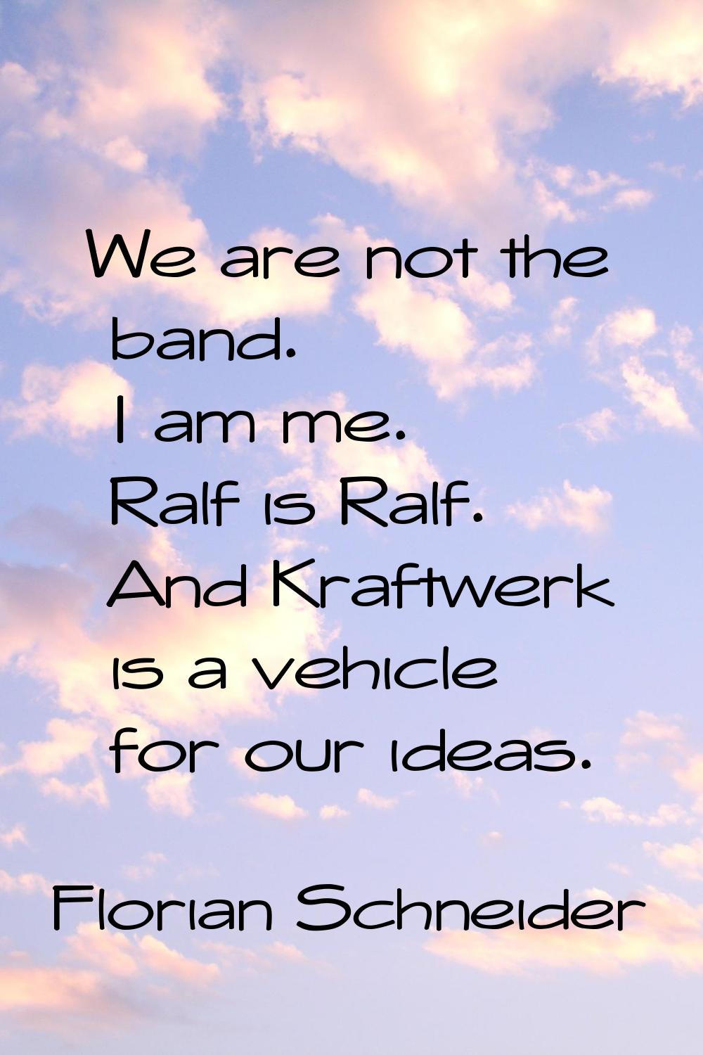 We are not the band. I am me. Ralf is Ralf. And Kraftwerk is a vehicle for our ideas.
