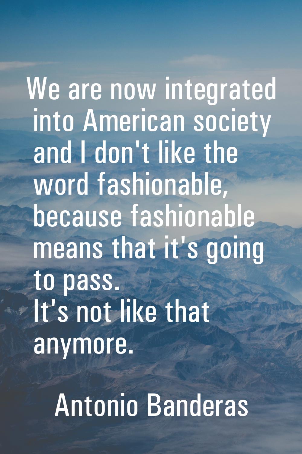 We are now integrated into American society and I don't like the word fashionable, because fashiona