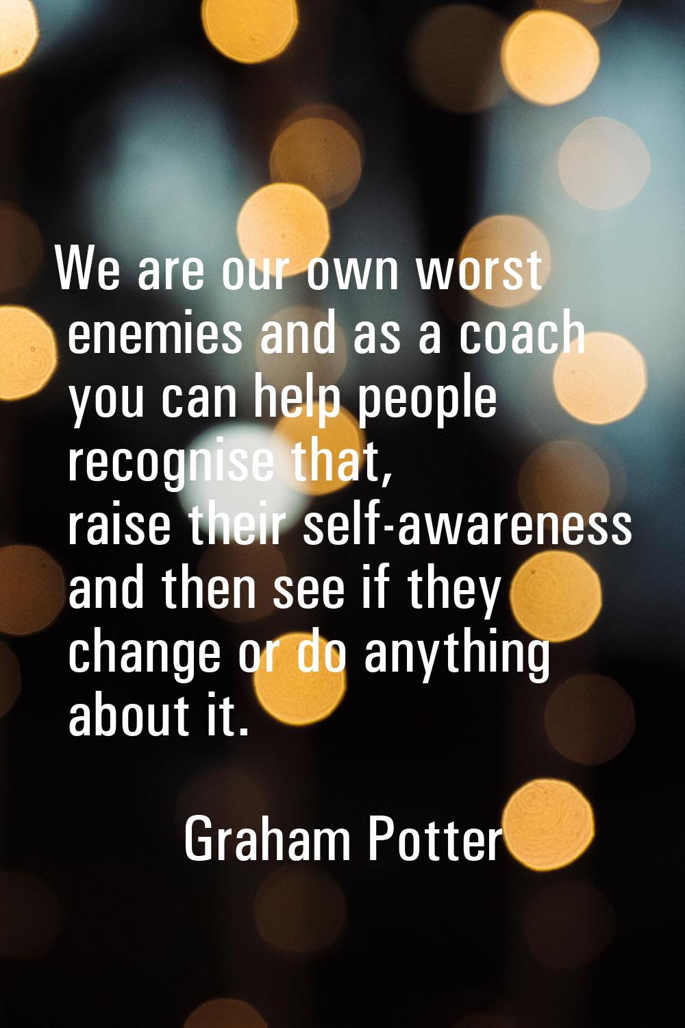 We are our own worst enemies and as a coach you can help people recognise that, raise their self-aw