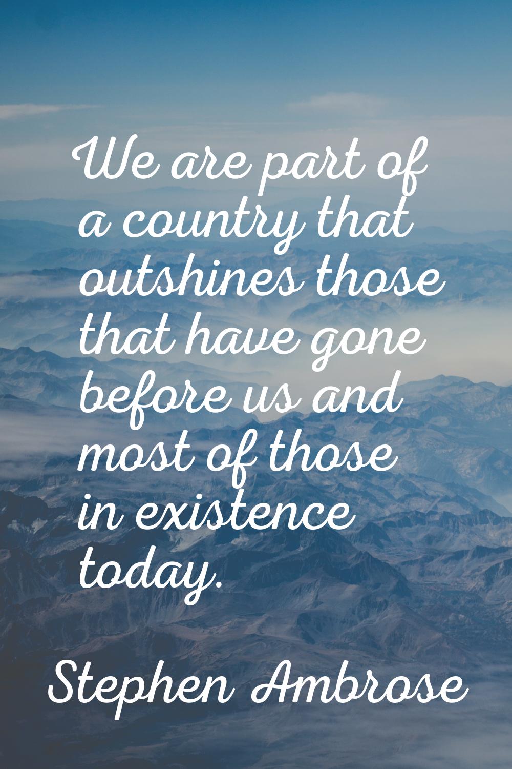 We are part of a country that outshines those that have gone before us and most of those in existen