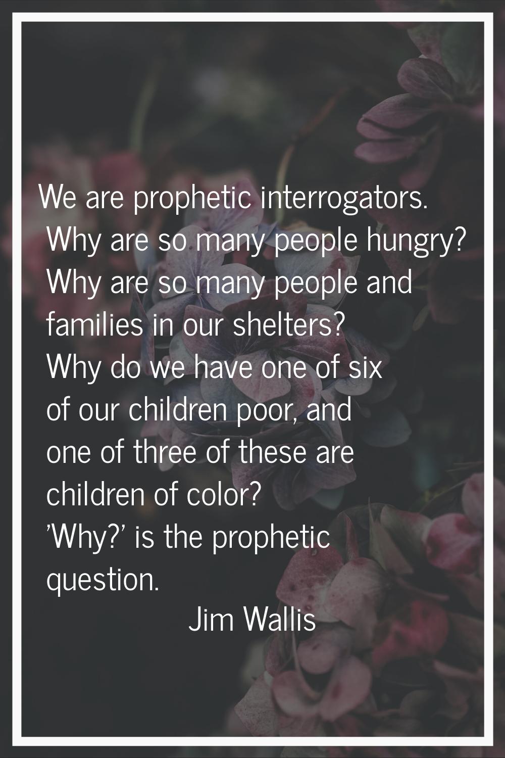 We are prophetic interrogators. Why are so many people hungry? Why are so many people and families 