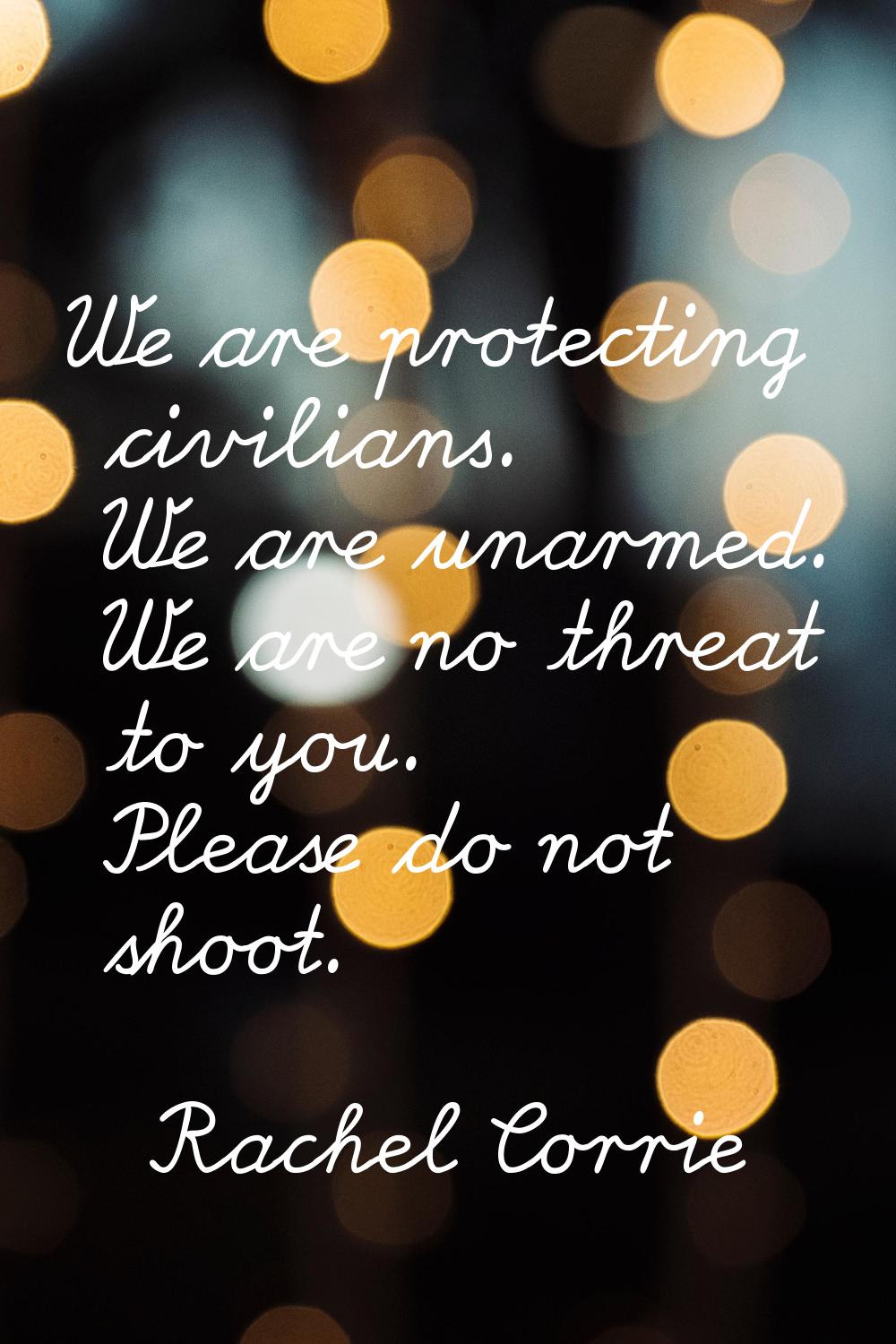 We are protecting civilians. We are unarmed. We are no threat to you. Please do not shoot.