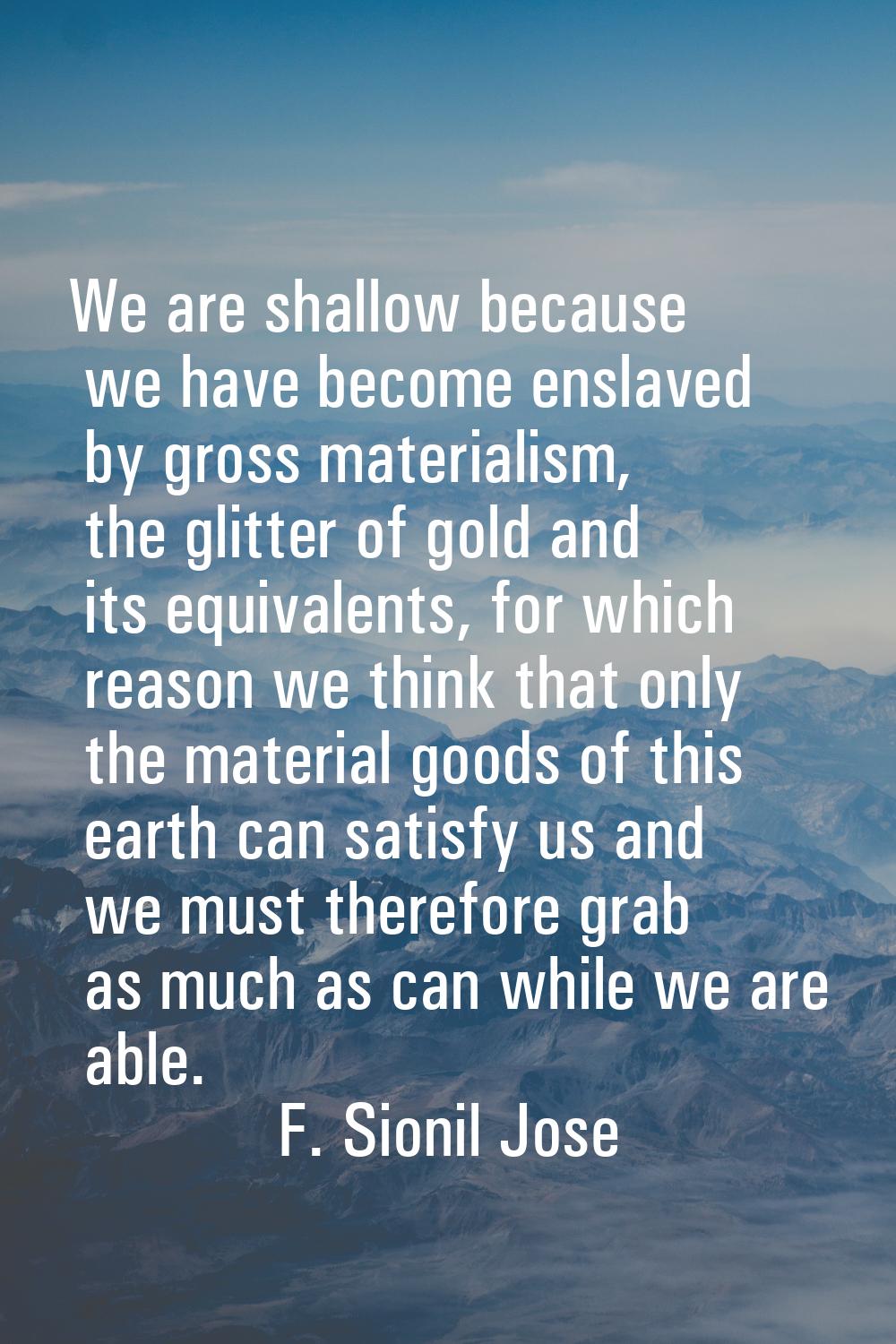 We are shallow because we have become enslaved by gross materialism, the glitter of gold and its eq