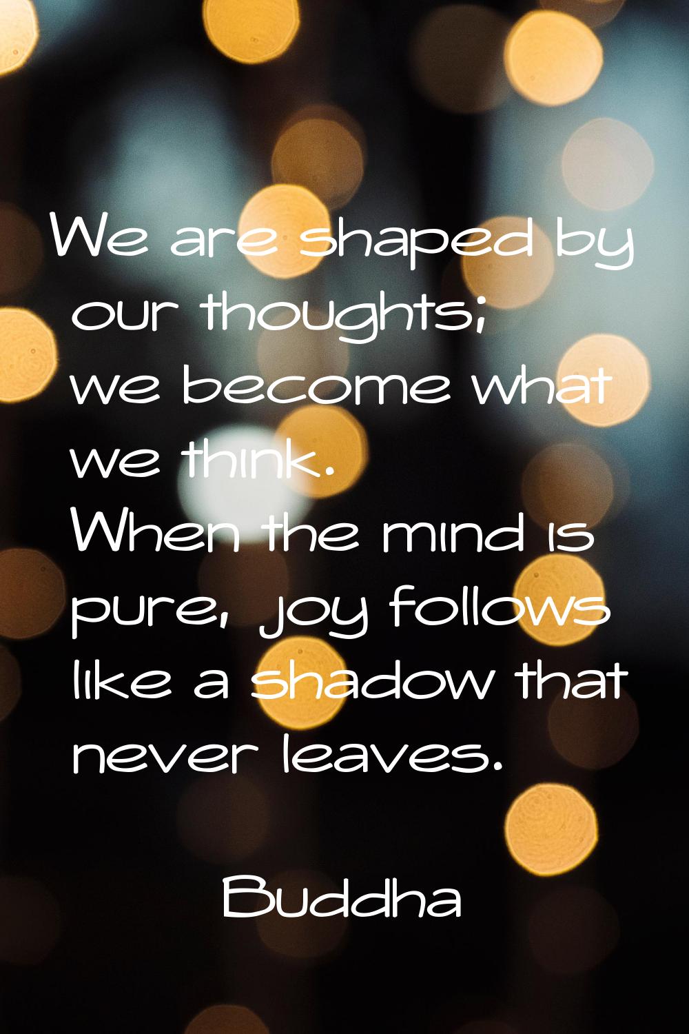 We are shaped by our thoughts; we become what we think. When the mind is pure, joy follows like a s