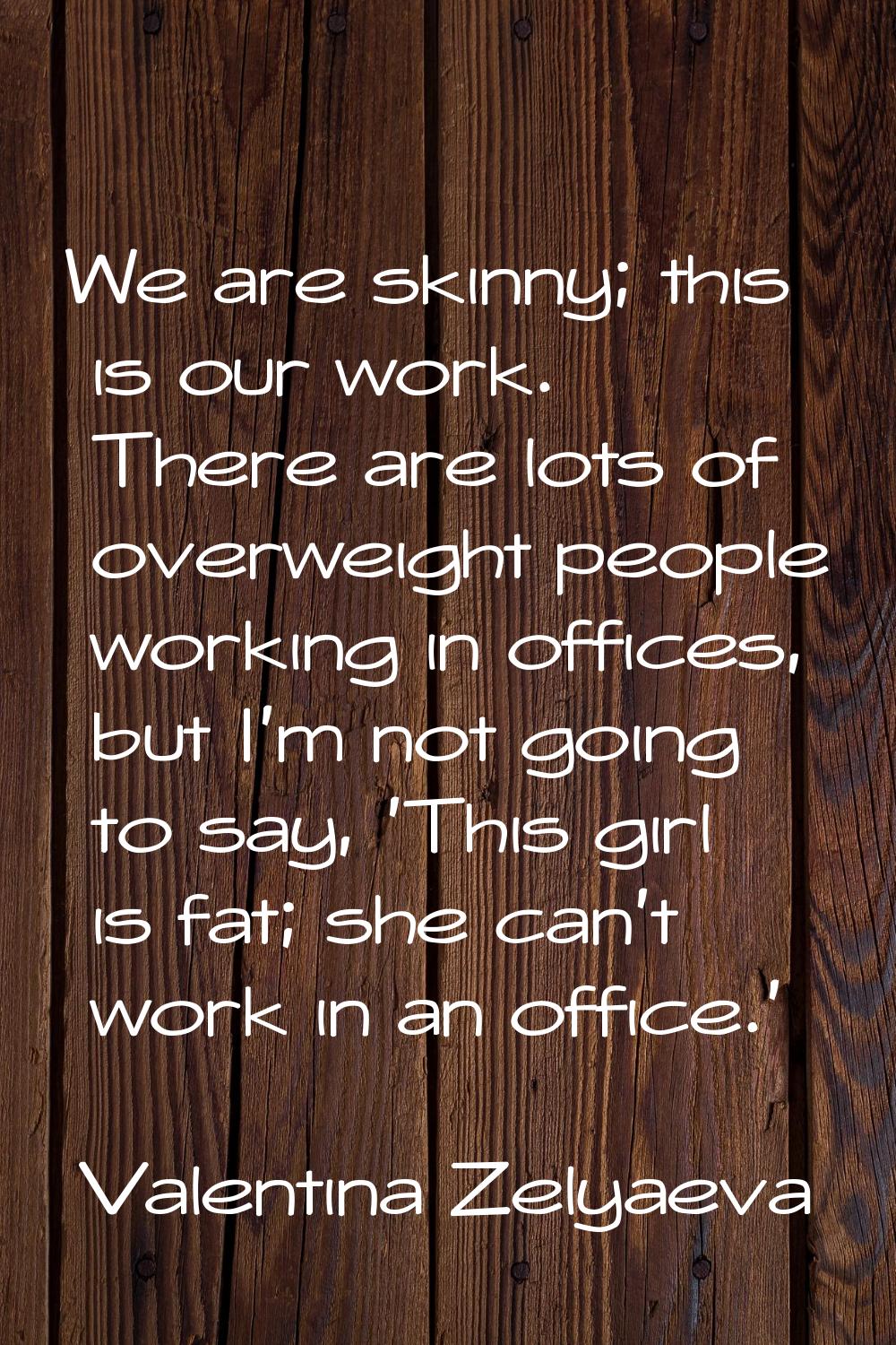 We are skinny; this is our work. There are lots of overweight people working in offices, but I'm no