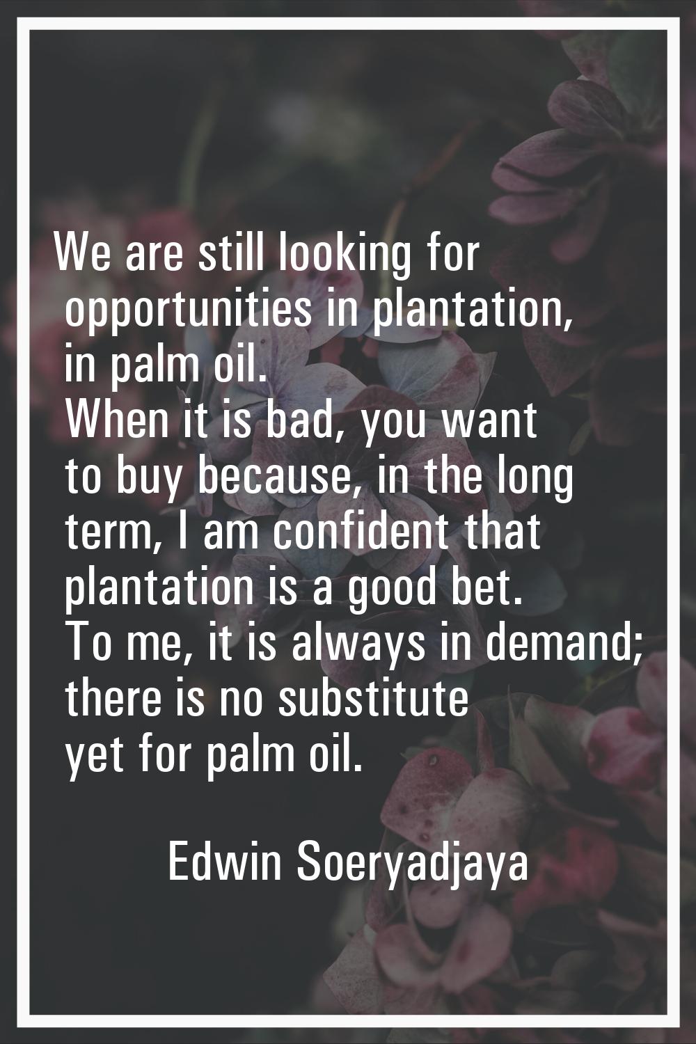 We are still looking for opportunities in plantation, in palm oil. When it is bad, you want to buy 