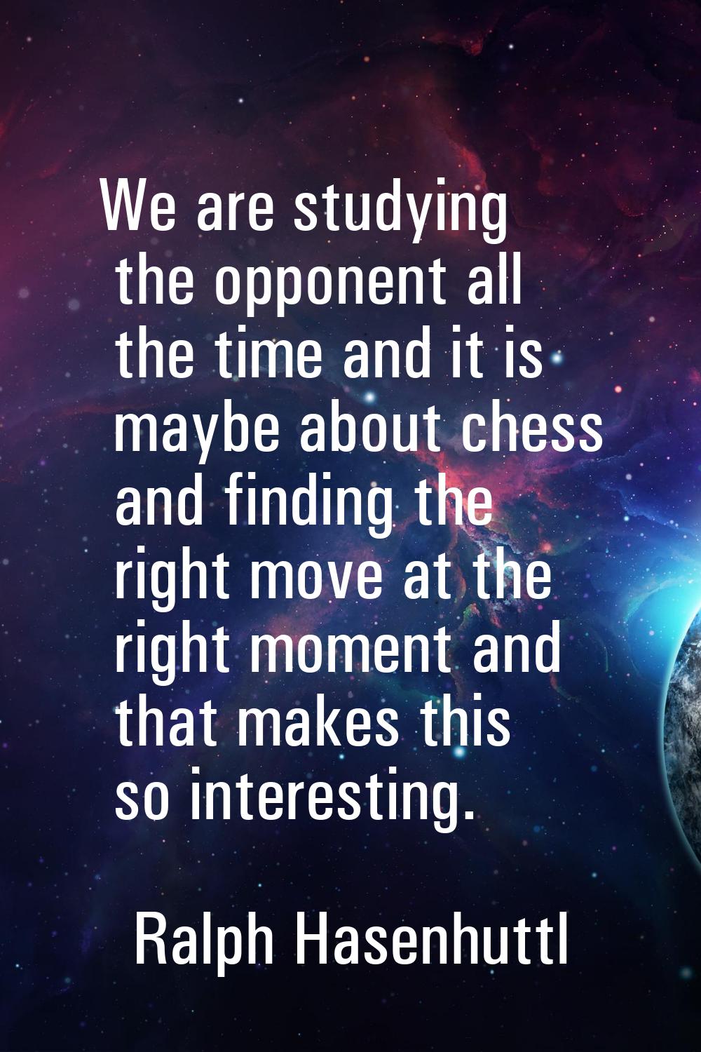 We are studying the opponent all the time and it is maybe about chess and finding the right move at