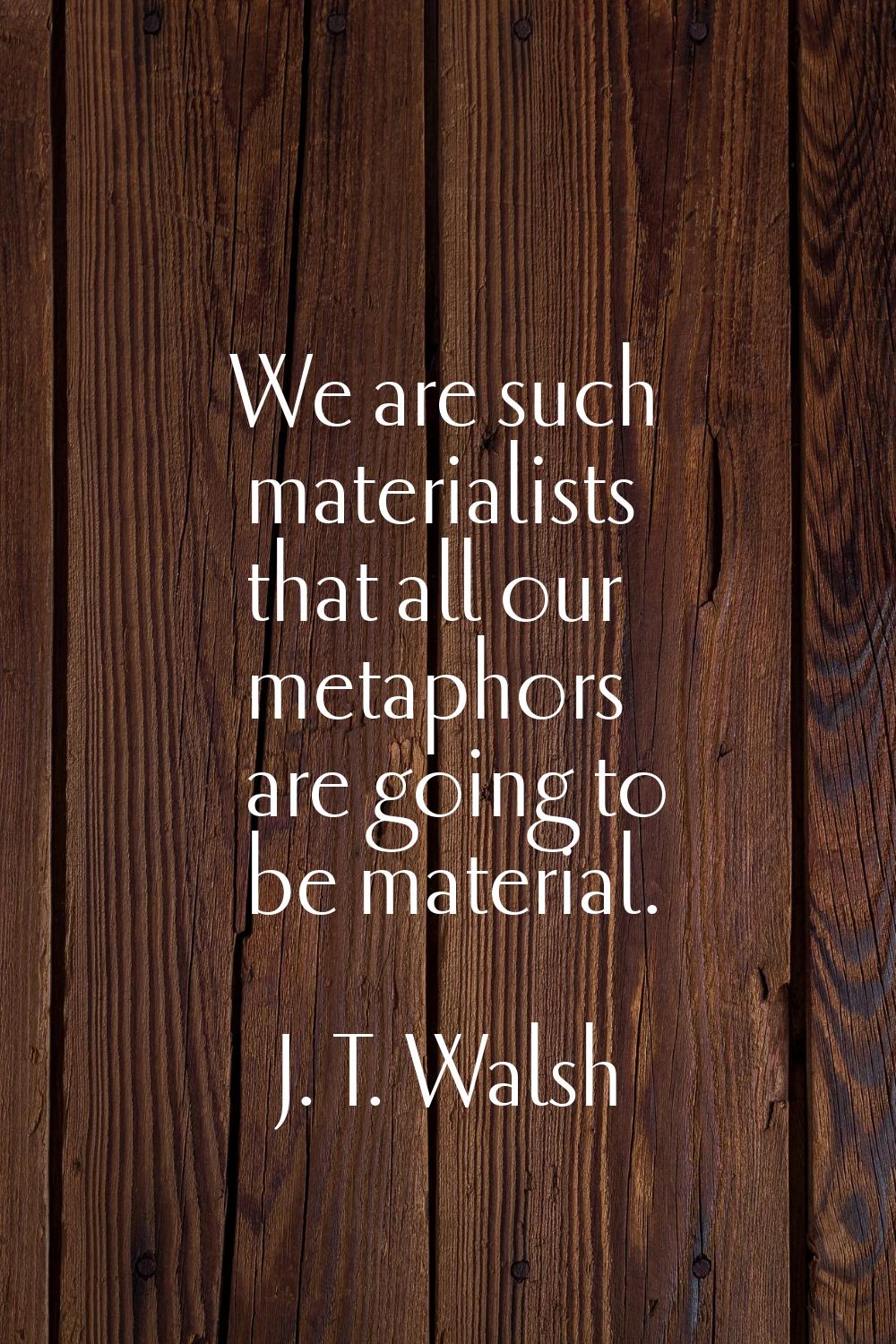 We are such materialists that all our metaphors are going to be material.