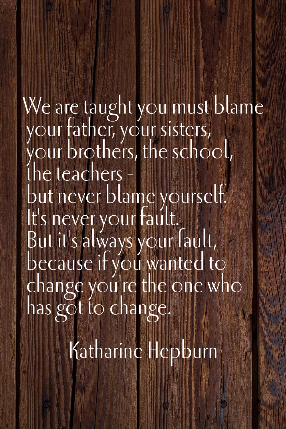 We are taught you must blame your father, your sisters, your brothers, the school, the teachers - b