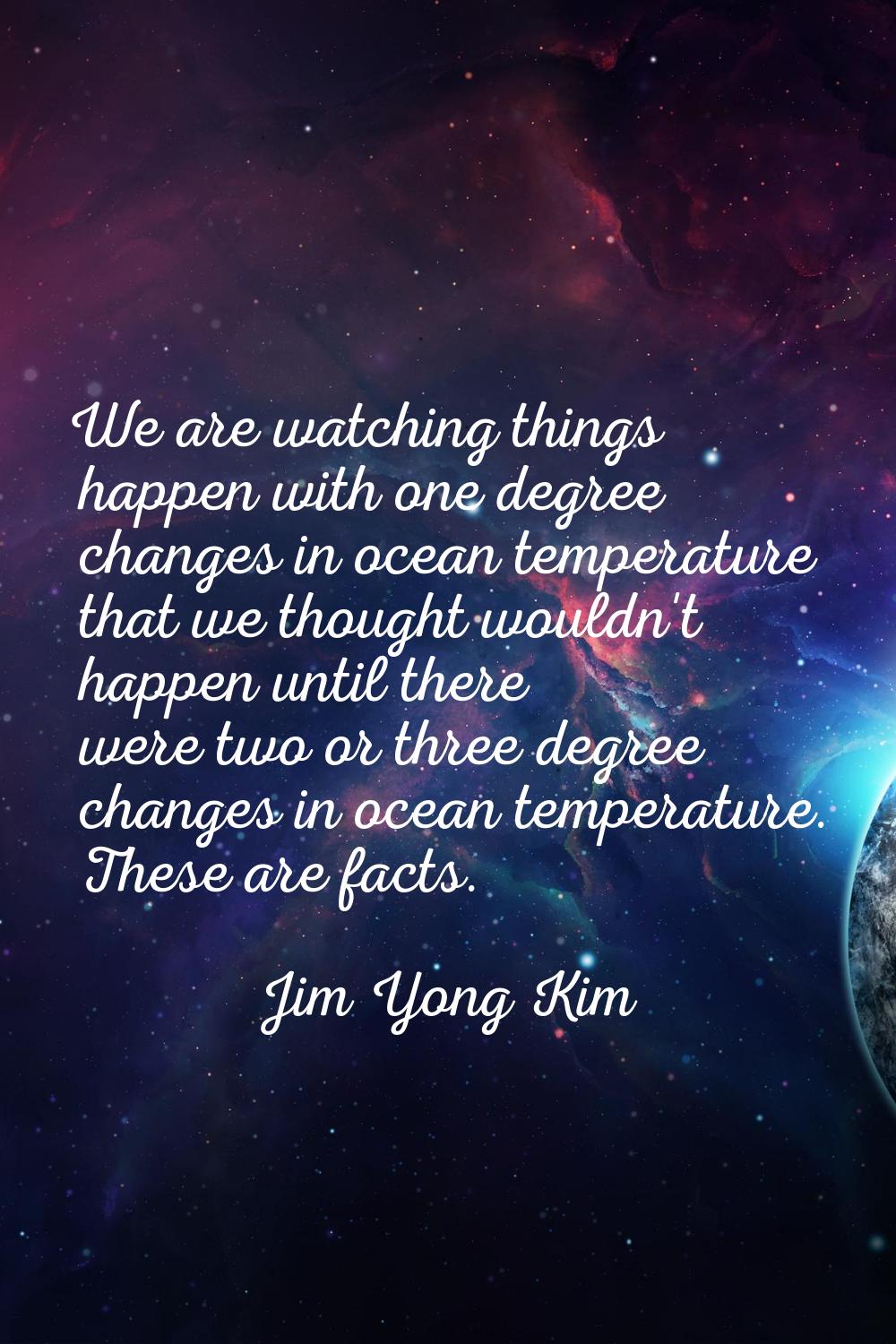 We are watching things happen with one degree changes in ocean temperature that we thought wouldn't