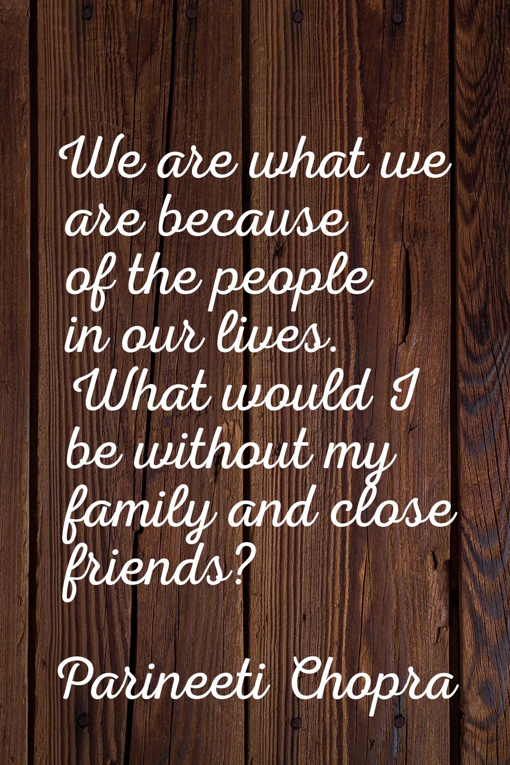 We are what we are because of the people in our lives. What would I be without my family and close 