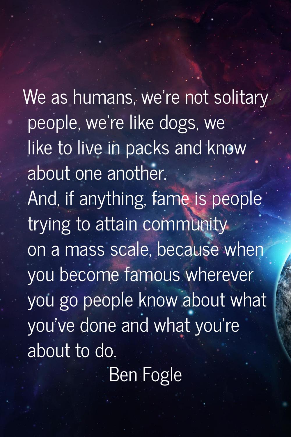 We as humans, we're not solitary people, we're like dogs, we like to live in packs and know about o