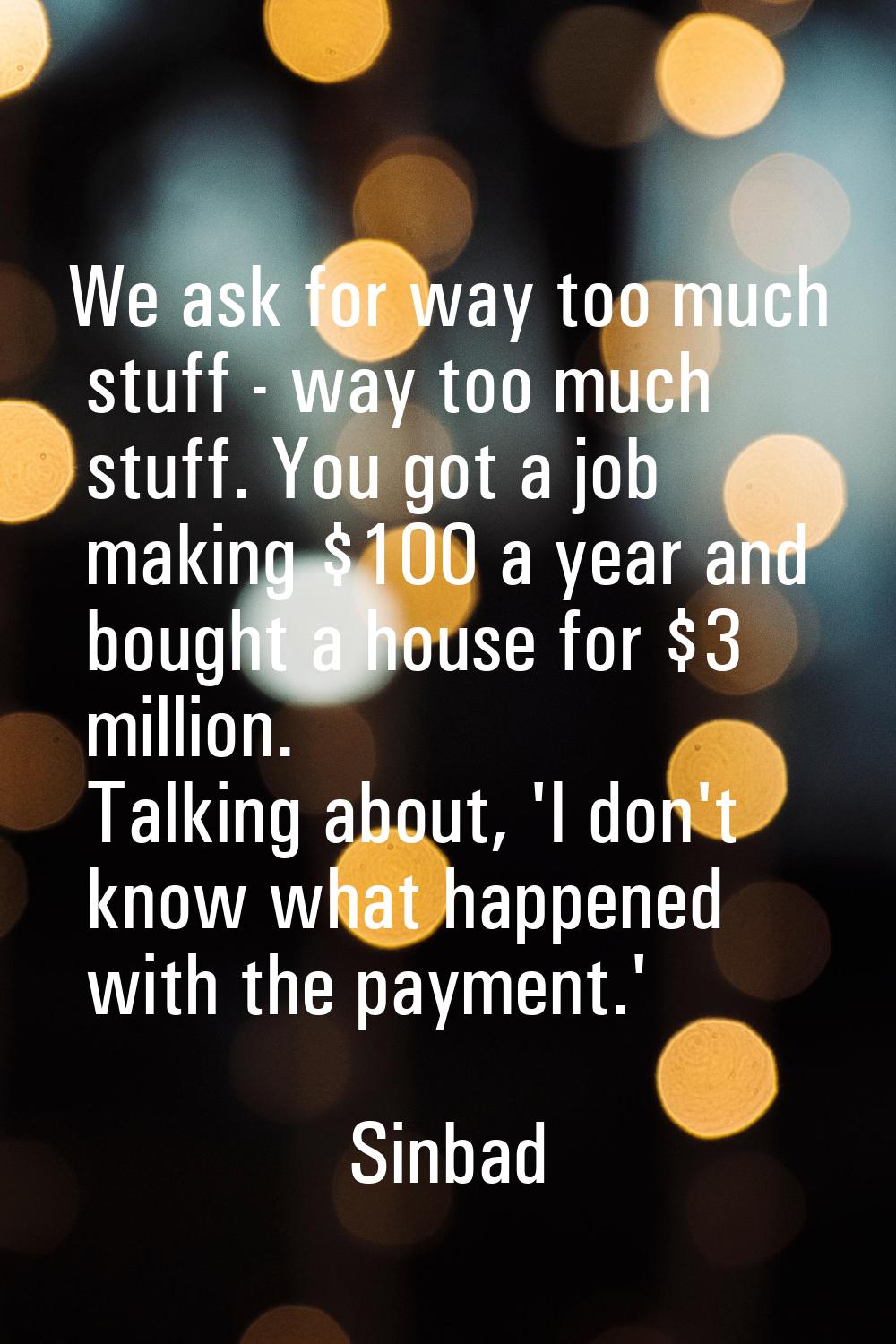 We ask for way too much stuff - way too much stuff. You got a job making $100 a year and bought a h