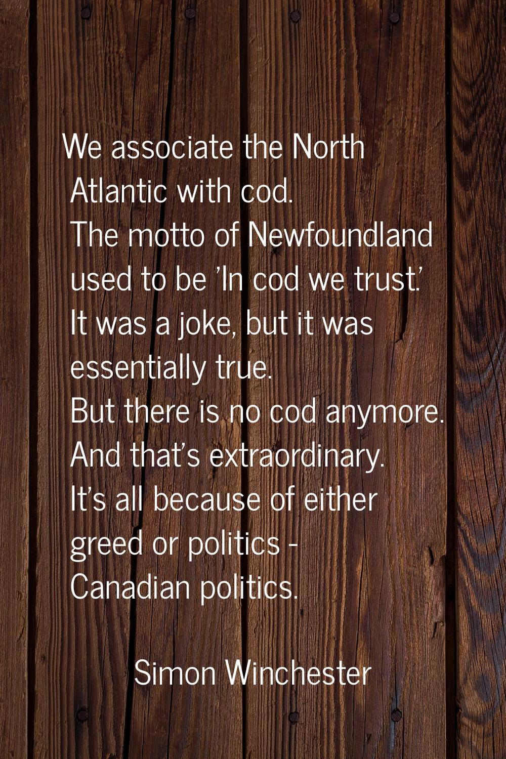 We associate the North Atlantic with cod. The motto of Newfoundland used to be 'In cod we trust.' I