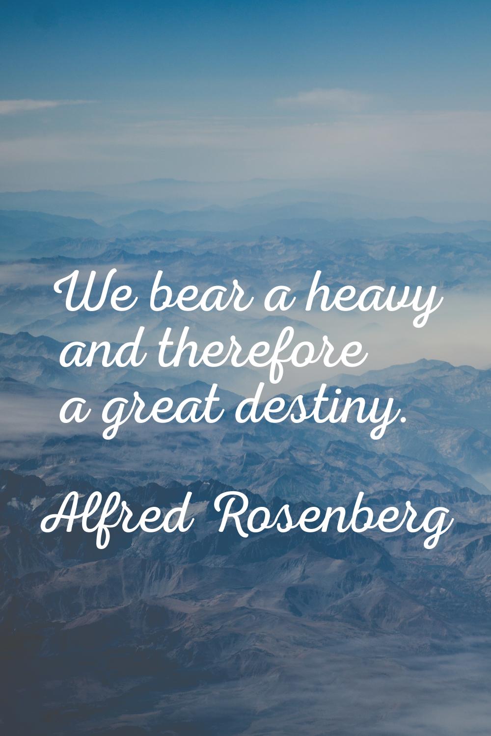 We bear a heavy and therefore a great destiny.