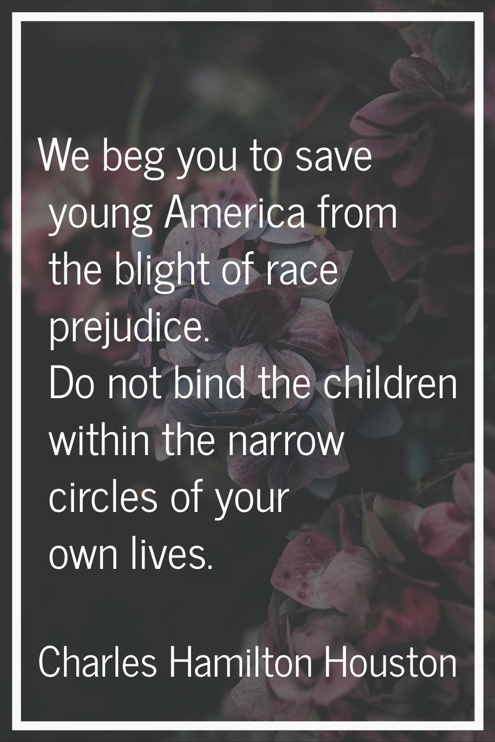 We beg you to save young America from the blight of race prejudice. Do not bind the children within