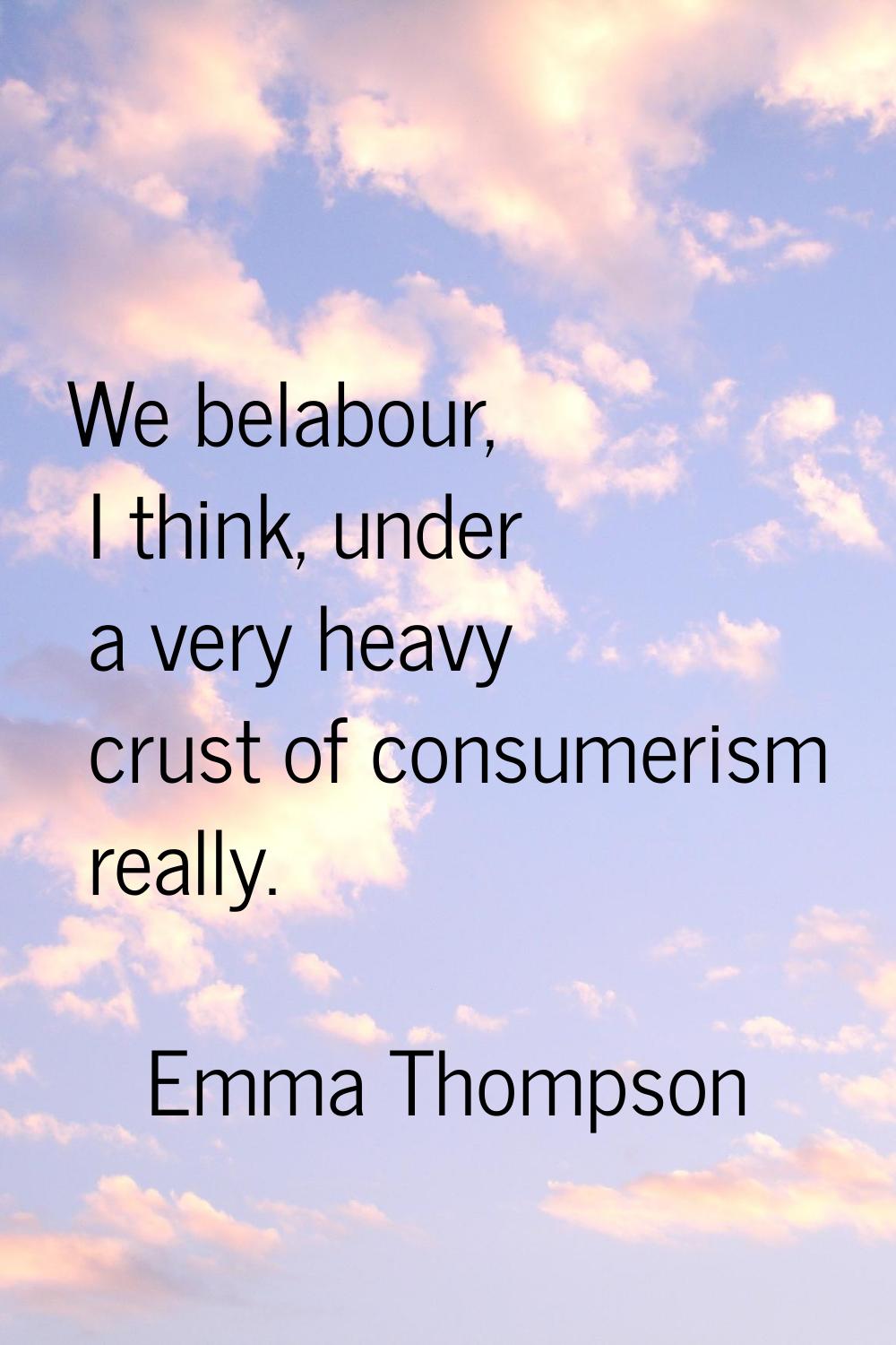 We belabour, I think, under a very heavy crust of consumerism really.