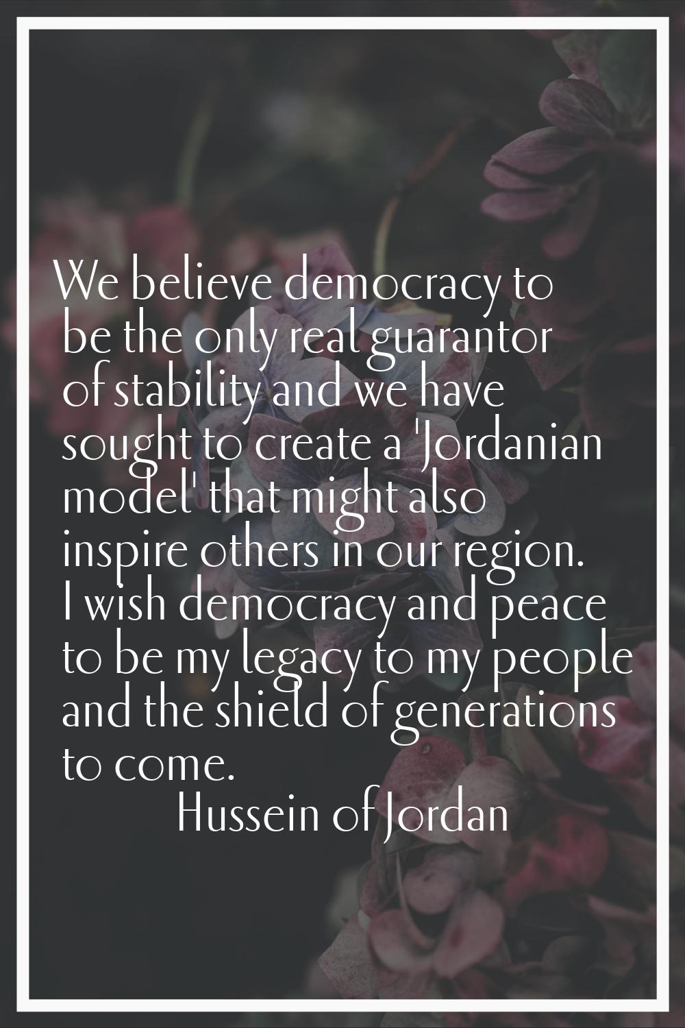 We believe democracy to be the only real guarantor of stability and we have sought to create a 'Jor