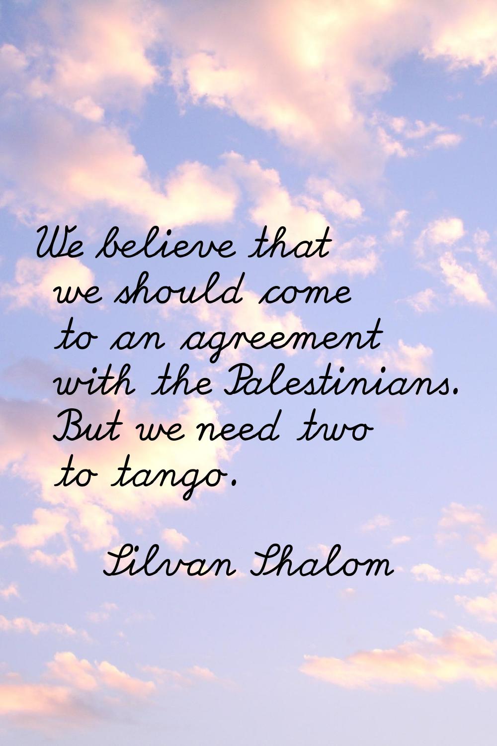 We believe that we should come to an agreement with the Palestinians. But we need two to tango.