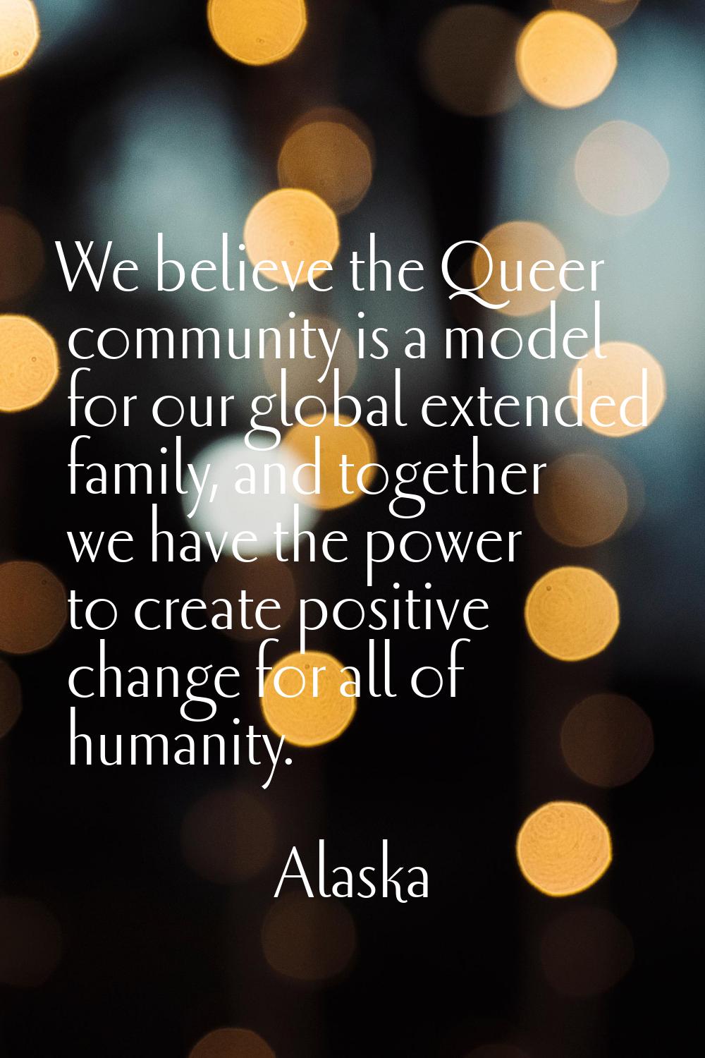 We believe the Queer community is a model for our global extended family, and together we have the 