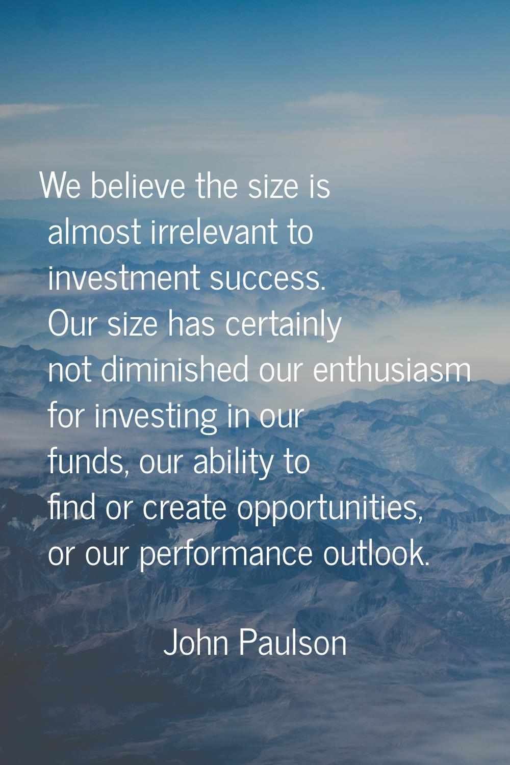 We believe the size is almost irrelevant to investment success. Our size has certainly not diminish