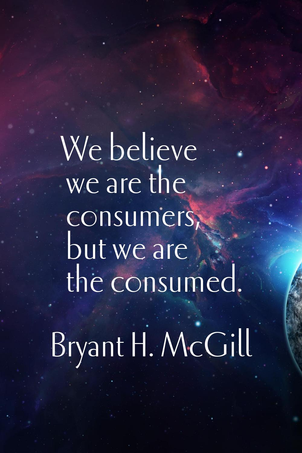 We believe we are the consumers, but we are the consumed.