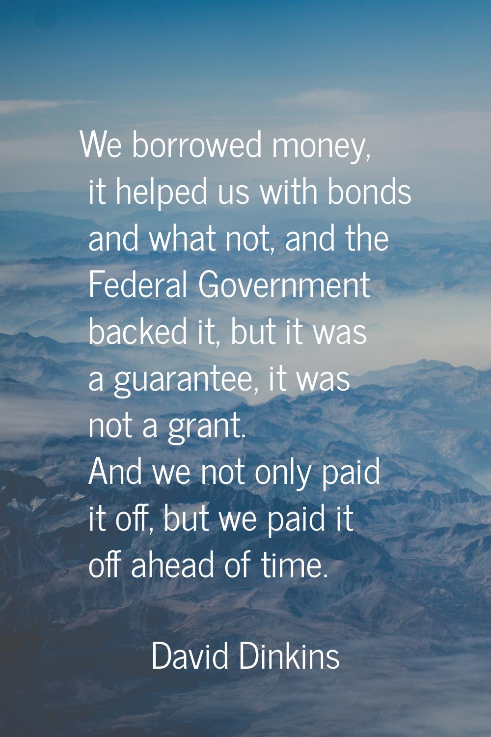 We borrowed money, it helped us with bonds and what not, and the Federal Government backed it, but 