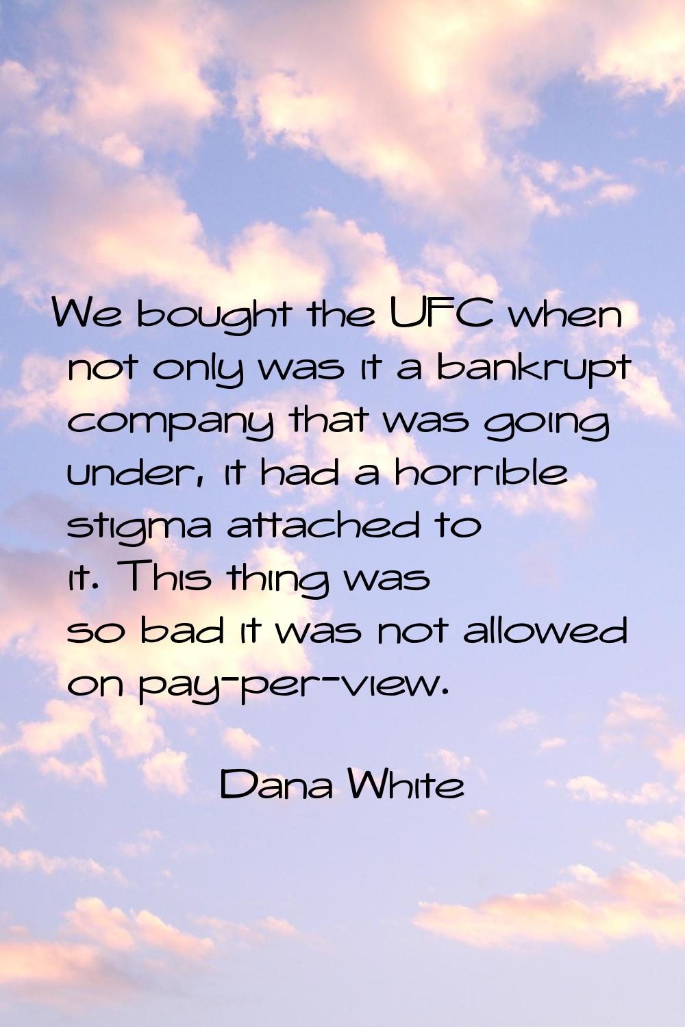 We bought the UFC when not only was it a bankrupt company that was going under, it had a horrible s