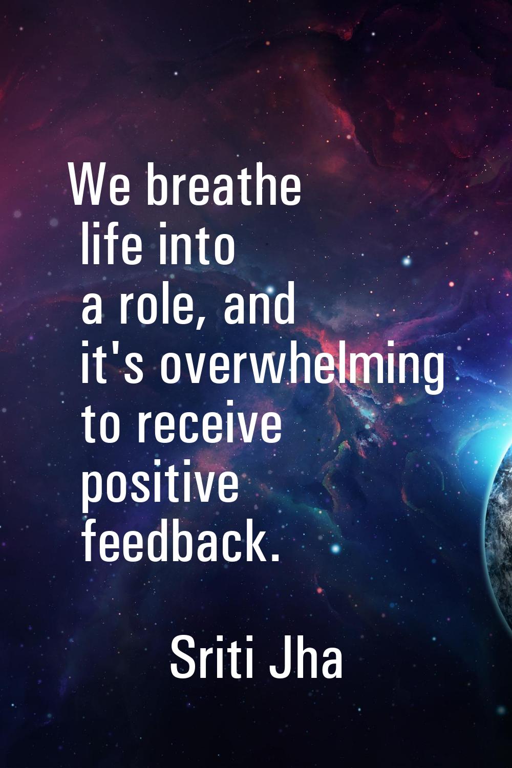 We breathe life into a role, and it's overwhelming to receive positive feedback.