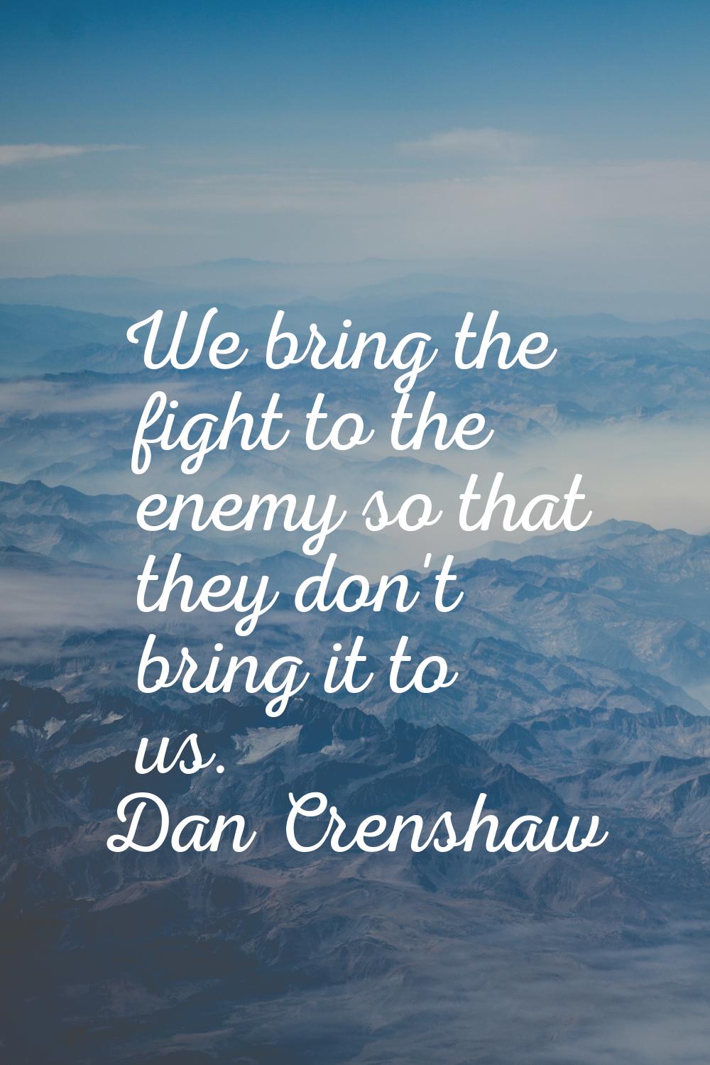 We bring the fight to the enemy so that they don't bring it to us.