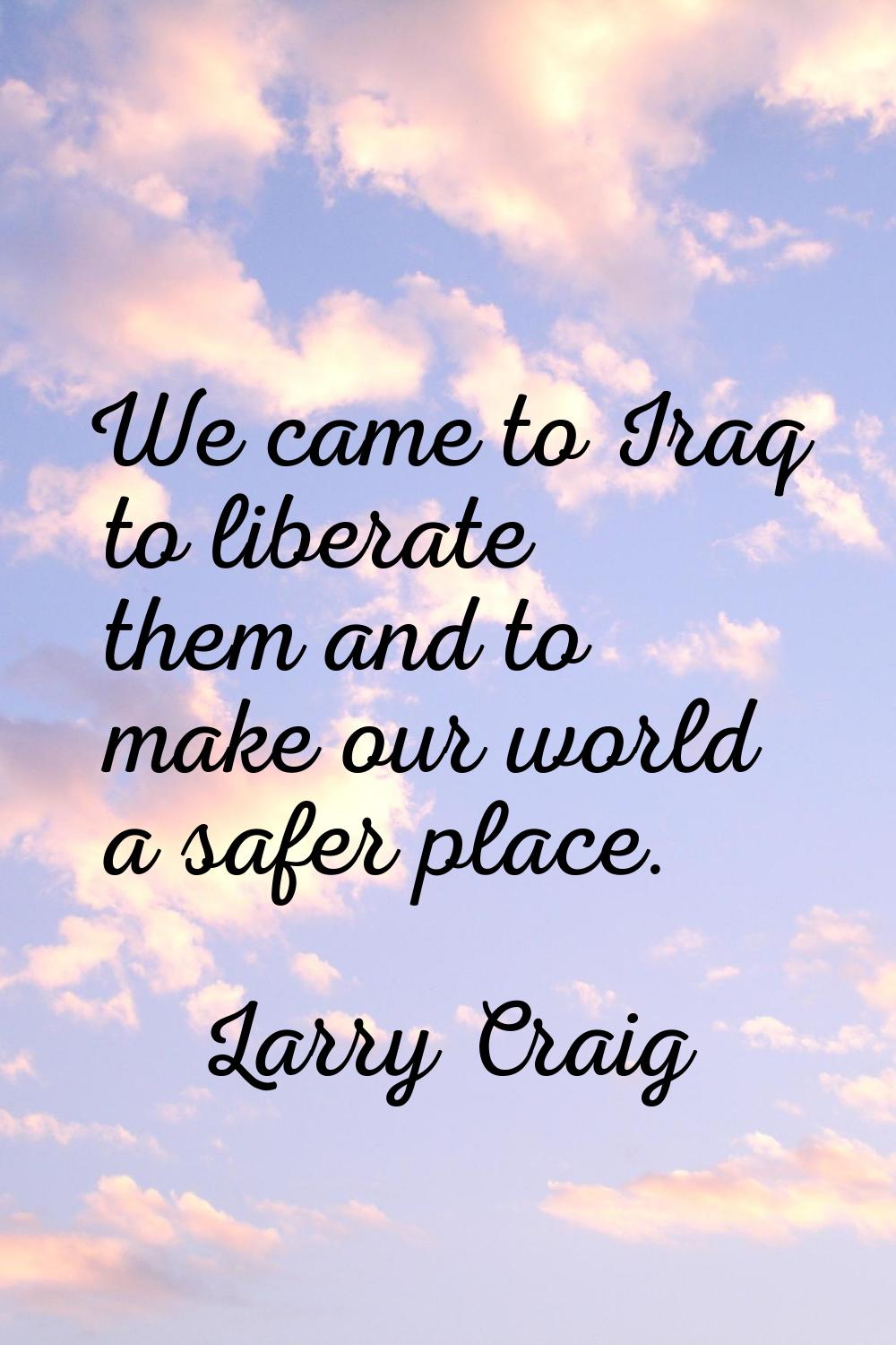 We came to Iraq to liberate them and to make our world a safer place.