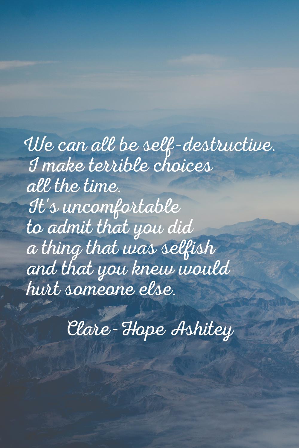 We can all be self-destructive. I make terrible choices all the time. It's uncomfortable to admit t