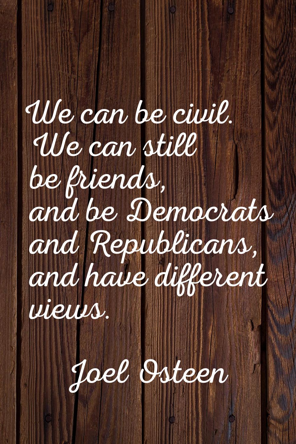 We can be civil. We can still be friends, and be Democrats and Republicans, and have different view