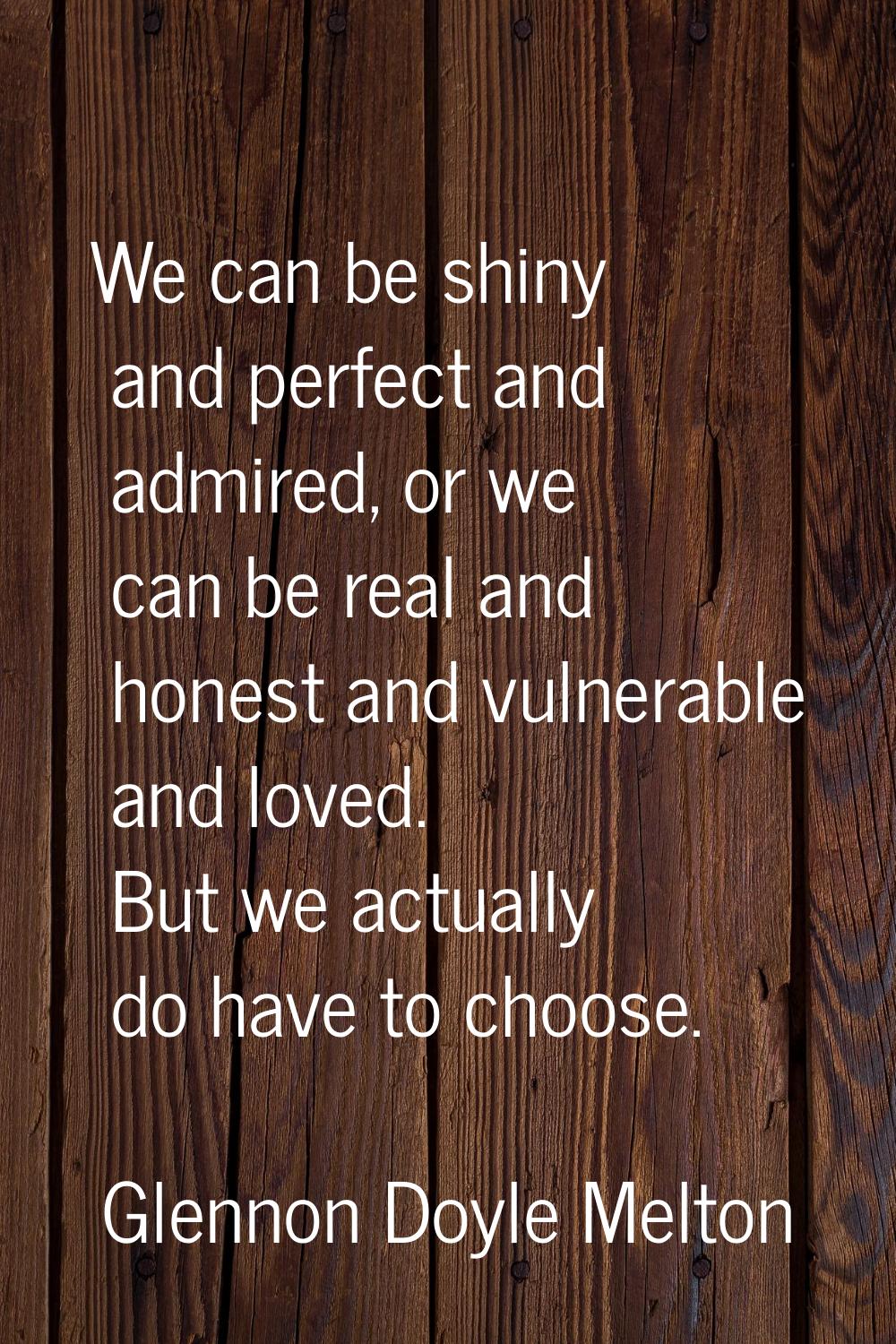 We can be shiny and perfect and admired, or we can be real and honest and vulnerable and loved. But