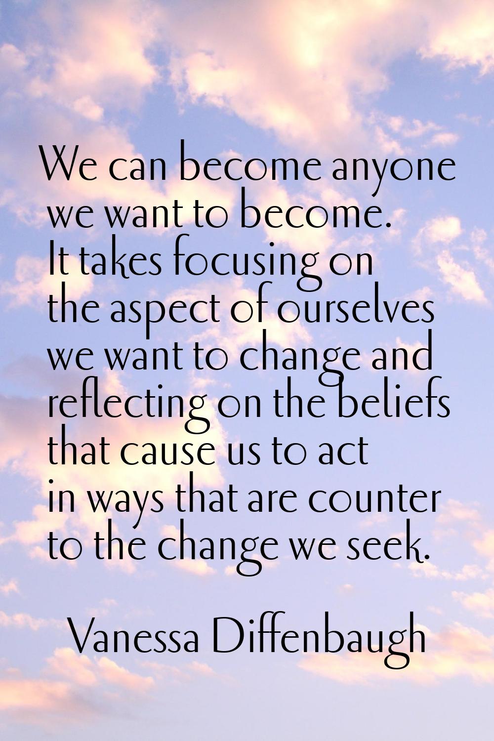 We can become anyone we want to become. It takes focusing on the aspect of ourselves we want to cha
